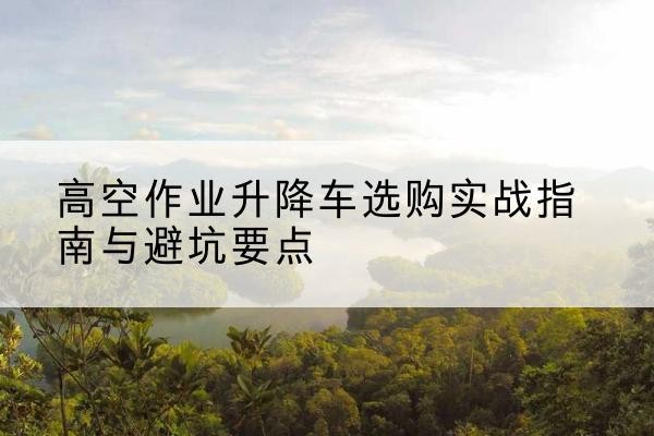 江南升降车怎么选-高空作业升降车选购实战指南与避坑要点