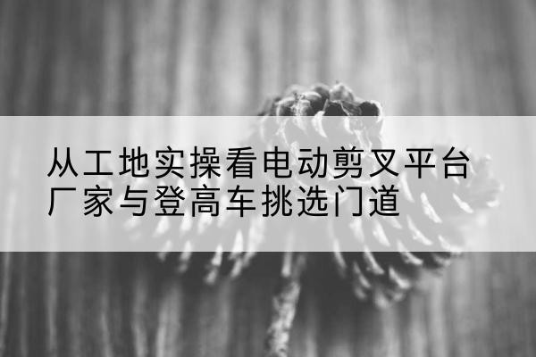 江南电动剪叉升降平台厂家-从工地实操看电动剪叉平台厂家与登高车挑选门道