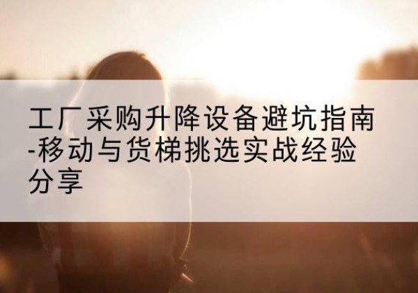 江南移动式升降机怎么选-工厂采购升降设备避坑指南-移动与货梯挑选实战经验分享