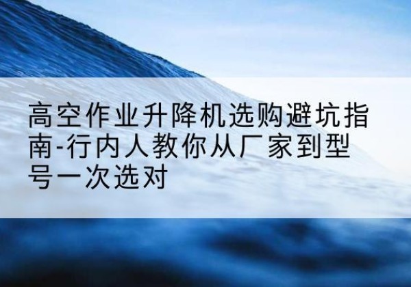 江南升降平台厂家-高空作业升降机选购避坑指南-行内人教你从厂家到型号一次选对