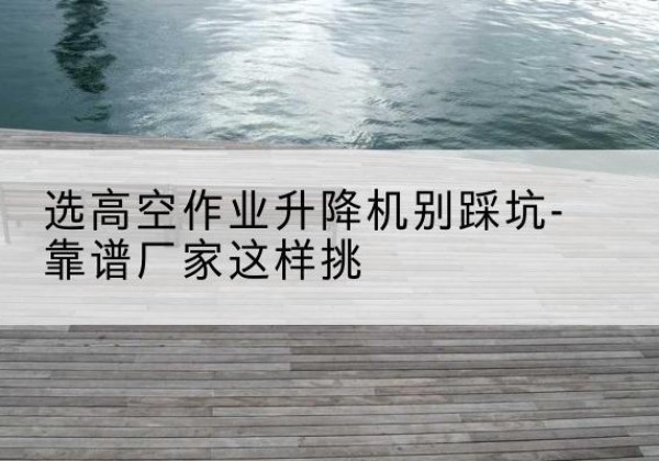 江南剪叉式升降机厂家-选高空作业升降机别踩坑-靠谱厂家这样挑