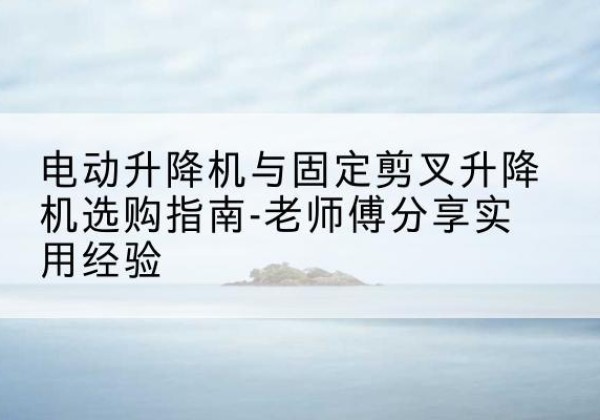 江南电动升降机怎么选-电动升降机与固定剪叉升降机选购指南-老师傅分享实用经验