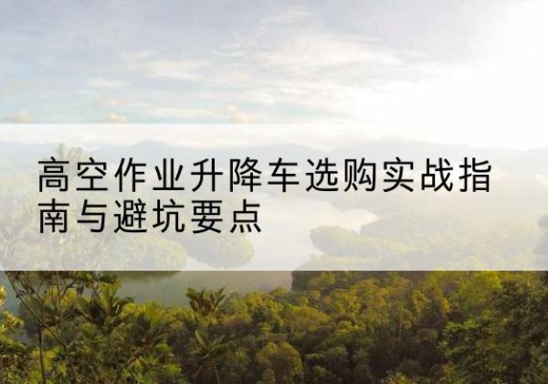 江南升降车怎么选-高空作业升降车选购实战指南与避坑要点
