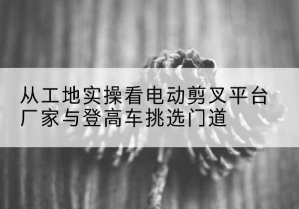 江南电动剪叉升降平台厂家-从工地实操看电动剪叉平台厂家与登高车挑选门道
