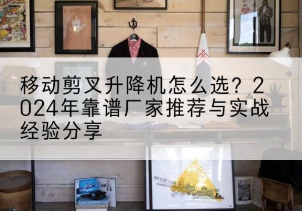 江南升降平台厂家推荐-移动剪叉升降机怎么选？2024年靠谱厂家推荐与实战经验分享